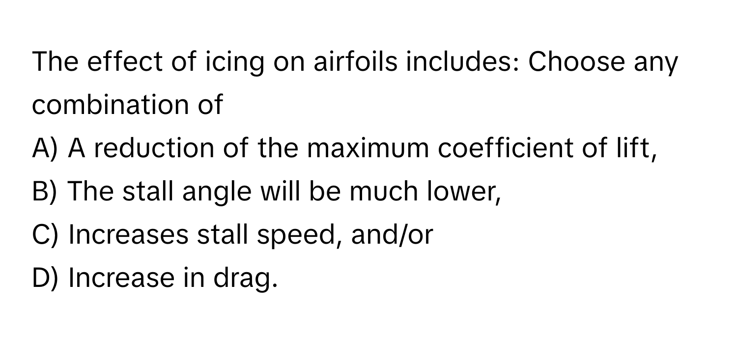 The effect of icing on airfoils includes: Choose any combination of

A) A reduction of the maximum coefficient of lift, 
B) The stall angle will be much lower, 
C) Increases stall speed, and/or 
D) Increase in drag.