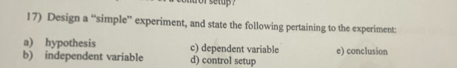 or setup ?
17) Design a “simple” experiment, and state the following pertaining to the experiment:
a) hypothesis c) dependent variable e) conclusion
b) independent variable d) control setup