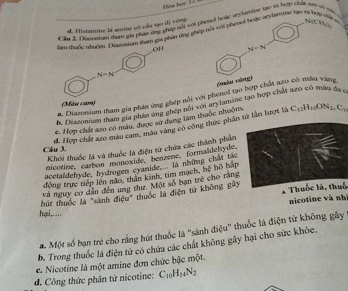 Hóa học 12 1
Cầu 2. Diazonium tham gia phản ứng ghép nổi với phenol hoặc arylamine tạo ra hợp chả
d. Histamine là amine có cầu tạo đị vòng.
um tham gia phân ứng ghép nổi với phenol hoặc arylamine tạo ra hợp chất ở N(CH_3)_3
N=N
(màu vàng)
a. Diazonium tham gia phản ứng ghép nối với phenol tạo hợp chất azo có màu vàng
(Màu cam)
b. Diazonium tham gia phản ứng ghép nối với arylamine tạo hợp chất azo có màu đa c
c. Hợp chất azo có màu, được sử dụng làm thuốc nhuộm.
d. Hợp chất azo màu cam, màu vàng có công thức phân tử lần lượt là C_12H_10ON_2,C_15
Khói thuốc lá và thuốc lá điện tử chứa các thành phần
Câu 3.
nicotine, carbon monoxide, benzene, formaldehyde,
acetaldehyde, hydrogen cyanide,... là những chất tác
động trực tiếp lên não, thân kinh, tim mạch, hệ hô hấp
và nguy cơ dẫn đến ung thư. Một số bạn trẻ cho rằng
hút thuốc là "sành điệu" thuốc lá điện tử không gây Thuốc lá, thuố
nicotine và nhi
hai,....
a. Một số bạn trẻ cho rằng hút thuốc là "sành điệu" thuốc lá điện tử không gây
b. Trong thuốc lá điện tử có chứa các chất không gây hại cho sức khỏe.
c. Nicotine là một amine đơn chức bậc một.
d. Công thức phân tử nicotine: C_10H_14N_2
