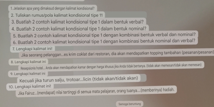 Jelaskan apa yang dimaksud dengan kalimat kondisional? 
2. Tuliskan rumus/pola kalimat kondisional tipe 11
3. Buatlah 2 contoh kalimat kondisional tipe 1 dalam bentuk verbal? 
4. Buatlah 2 contoh kalimat kondisional tipe 1 dalam bentuk nominal? 
5. Buatlah 2 contoh kalimat kondisional tipe 1 dengan kombinasi bentuk verbal dan nominal? 
6. Buatlah 2 contoh kalimat kondisional tipe 1 dengan kombinasi bentuk nominal dan verbal? 
7. Lengkapi kalimat ini! 
Jika seorang pelanggan...es krim coklat dari restoran, dia akan mendapatkan topping tambahan (pesanan/pesanan) 
8. Lengkapi kalimat ini 
Resepsionis hotel... Anda akan mendapatkan kamar dengan harga khusus jika Anda tidak bertanya. (tidak akan memesan/tidak akan memesan) 
9. Lengkapi kalimat ini 
Kecuali jika turun salju, trotoar...licin (tidak akan/tidak akan) 
10. Lengkapi kalimat ini! 
Jika Fairuz...(mendapat) nilai tertinggi di semua mata pelajaran, orang tuanya....(memberinya) hadiah. 
Semoga beruntung