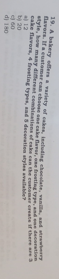 A bakery offers a variety of cakes, including chocolate, vanilla, and strawberry
flavors. If a customer can choose one cake flavor, one frosting type, and one decoration
style, how many different combinations of cake can the customer create if there are 3
cake flavors, 4 frosting types, and 5 decoration styles available?
a) 12
b) 20
c) 60
d) 180