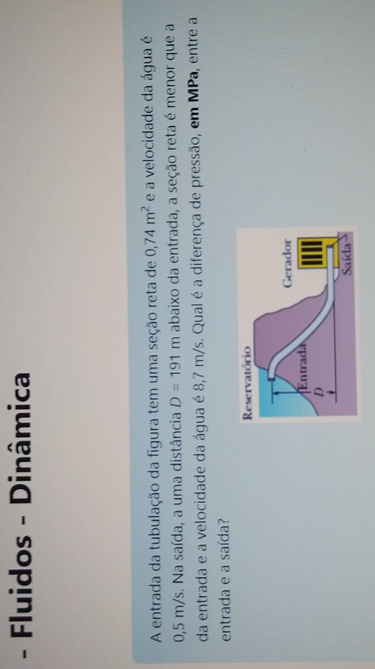 Fluidos - Dinâmica 
A entrada da tubulação da figura tem uma seção reta de 0,74m^2 e a velocidade da água é
0,5 m/s. Na saída, a uma distância D=191m abaixo da entrada, a seção reta é menor que a 
da entrada e a velocidade da água é 8,7 m/s. Qual é a diferença de pressão, em MPa, entre a 
entrada e a saída?