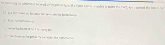 he financing for a home is secured by the property, so if a home owner is unable to make the mortgage payment, the lender can
put the home up for sale and relocate the homeowner
fine the homeowner
raise the interest on the mortgage
foreclose on the property and evict the homeowner