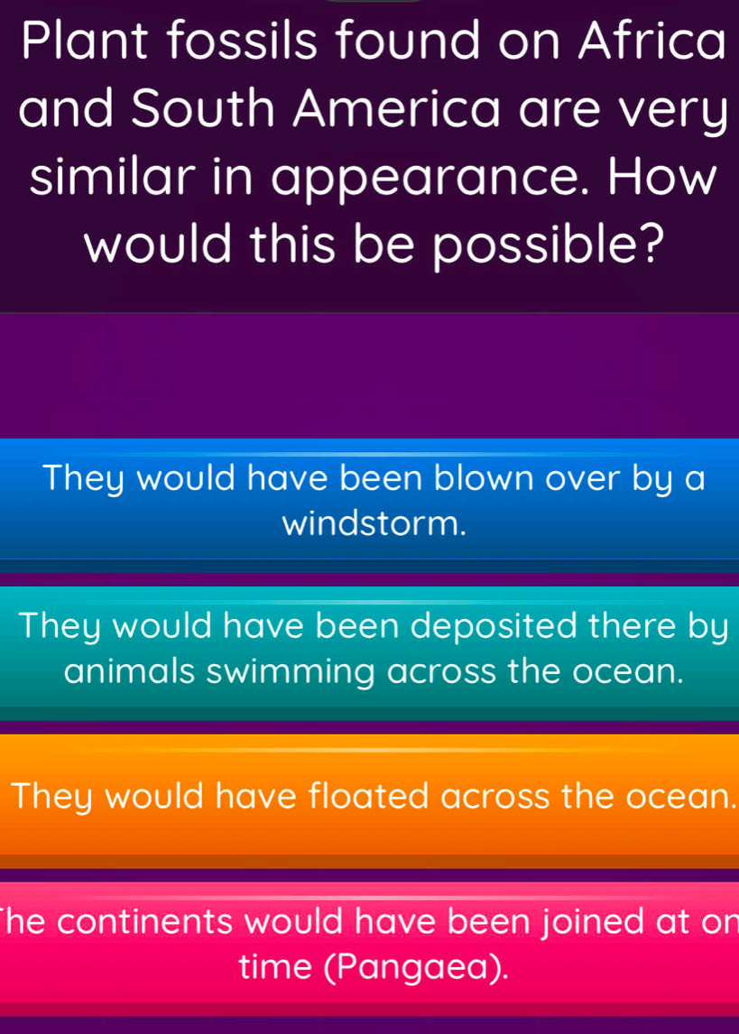 Plant fossils found on Africa
and South America are very
similar in appearance. How
would this be possible?
They would have been blown over by a
windstorm.
They would have been deposited there by
animals swimming across the ocean.
They would have floated across the ocean.
The continents would have been joined at on
time (Pangaea).