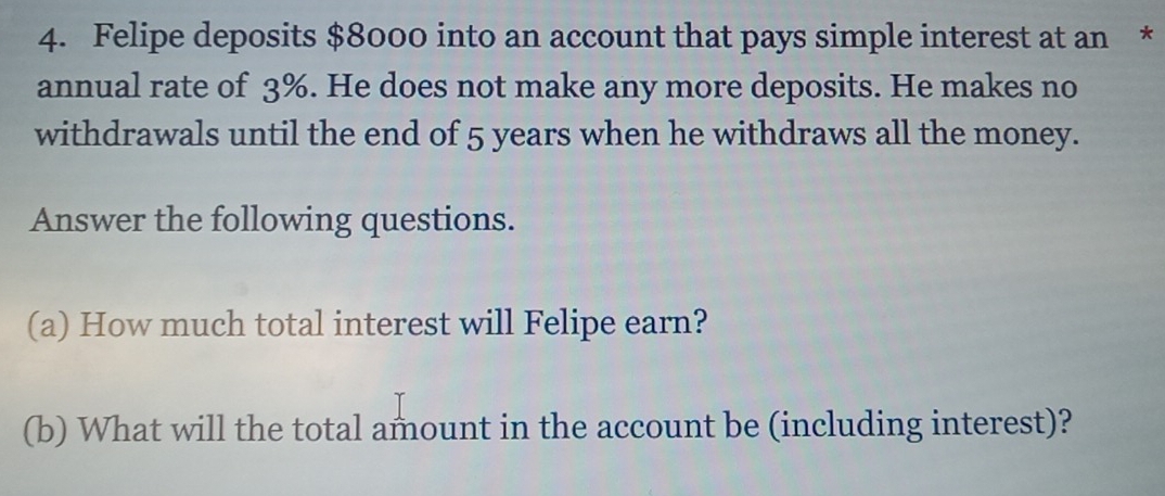 Felipe deposits $8000 into an account that pays simple interest at an * 
annual rate of 3%. He does not make any more deposits. He makes no 
withdrawals until the end of 5 years when he withdraws all the money. 
Answer the following questions. 
(a) How much total interest will Felipe earn? 
(b) What will the total amount in the account be (including interest)?