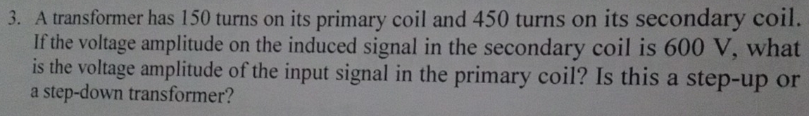 A transformer has 150 turns on its primary coil and 450 turns on its secondary coil. 
If the voltage amplitude on the induced signal in the secondary coil is 600 V, what 
is the voltage amplitude of the input signal in the primary coil? Is this a step-up or 
a step-down transformer?