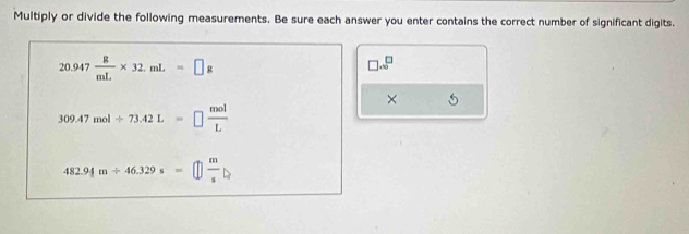 Multiply or divide the following measurements. Be sure each answer you enter contains the correct number of significant digits.
20.947 g/mL * 32.mL=□ g
□ .∈fty^(□)
×
309.47mol/ 73.42L=□  mol/L 
482.94m/ 46.329s=□  m/s 