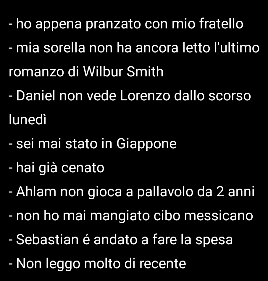 ho appena pranzato con mio fratello 
- mia sorella non ha ancora letto l'ultimo 
romanzo di Wilbur Smith 
- Daniel non vede Lorenzo dallo scorso 
lunedì 
- sei mai stato in Giappone 
- hai già cenato 
- Ahlam non gioca a pallavolo da 2 anni 
- non ho mai mangiato cibo messicano 
- Sebastian é andato a fare la spesa 
- Non leggo molto di recente