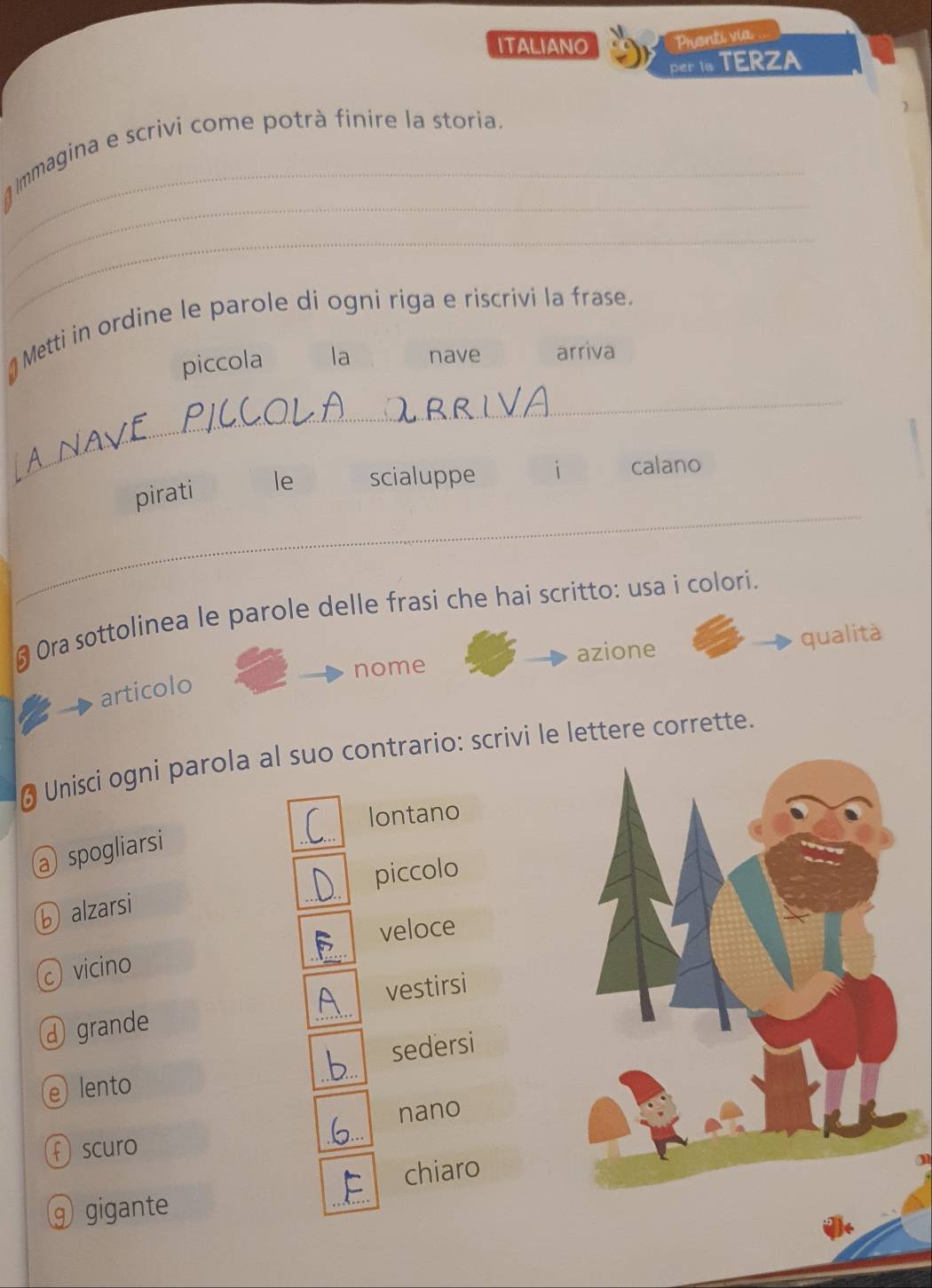 ITALIANO Prionti via
per is TERZA
_
_
Immagina e scrivi come potrà finire la storia.
_
Metti in ordine le parole di ogni riga e riscrivi la frase.
piccola la nave arriva
_
_
pirati le scialuppe i calano
# Ora sottolinea le parole delle frasi che hai scritto: usa i colori.
nome azione qualità
articolo
* Unisci ogni parola al suo contrario: scrivi le lettere corrette.
lontano
@ spogliarsi
_
⑥ alzarsi _piccolo
veloce
vicino
_
④ grande _vestirsi
e lento _sedersi
nano
f scuro
chiaro
⑨ gigante