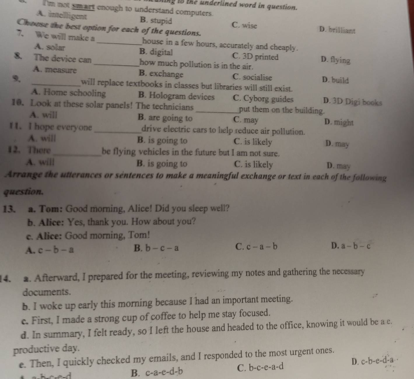 thing to the underlined word in question.
I m not smart enough to understand computers.
A. imelligent B. stupid D. brilliant
C. wise
Choose the best option for each of the questions.
7. We will make a _house in a few hours, accurately and cheaply.
A. solar B. digital C. 3D printed D. flying
8. The device can _how much pollution is in the air.
A. measure B. exchange C. socialise
9. D. build
_will replace textbooks in classes but libraries will still exist.
A. Home schooling B. Hologram devices C. Cyborg guides D. 3D Digi books
10. Look at these solar panels! The technicians _put them on the building.
A. will B. are going to C. may
D. might
1 1. I hope everyone _drive electric cars to help reduce air pollution.
A. will B. is going to C. is likely
D. may
12.There _be flying vehicles in the future but I am not sure.
A. will B. is going to C. is likely D. may
Arrange the utterances or sentences to make a meaningful exchange or text in each of the following
question.
13. a. Tom: Good morning, Alice! Did you sleep well?
b. Alice: Yes, thank you. How about you?
c. Alice: Good morning, Tom!
A. c-b-a B. b-c-a C. c-a-b
D. a-b-c
4. a. Afterward, I prepared for the meeting, reviewing my notes and gathering the necessary
documents.
b. I woke up early this morning because I had an important meeting.
c. First, I made a strong cup of coffee to help me stay focused.
d. In summary, I felt ready, so I left the house and headed to the office, knowing it would be a c.
productive day.
e. Then, I quickly checked my emails, and I responded to the most urgent ones.
D. c-b-e-d-a.. 
e d B. c-a-e-d-b
C. b-c-e-a-d