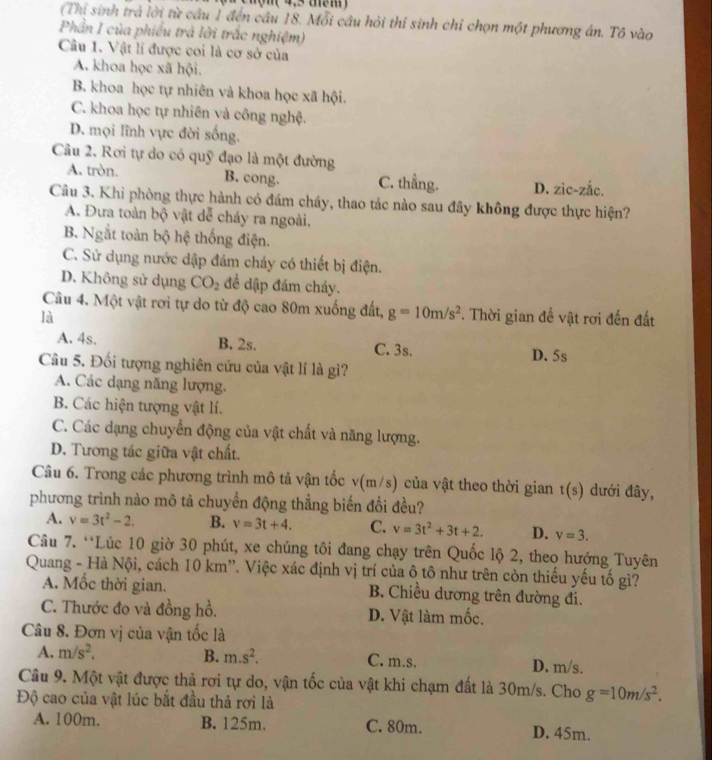 hộn ( 4,5 têm )
(Thi sinh trả lời từ câu 1 đến cầu 18. Mỗi câu hỏi thí sinh chỉ chọn một phương án. Tô vào
Phần I của phiếu trả lời trắc nghiệm)
Câu 1. Vật lí được coi là cơ sở của
A. khoa học xã hội.
B. khoa học tự nhiên và khoa học xã hội.
C. khoa học tự nhiên và công nghệ.
D. mọi lĩnh vực đời sống.
Câu 2. Rơi tự do có quỹ đạo là một đường
A. tròn. B. cong. C. thẳng. D. zic-zắc.
Câu 3. Khi phòng thực hành có đám cháy, thao tác nào sau đây không được thực hiện?
A. Đưa toàn bộ vật dễ cháy ra ngoài.
B. Ngắt toàn bộ hệ thống điện.
C. Sử dụng nước dập đám chảy có thiết bị điện.
D. Không sử dụng CO_2 để dập đám cháy.
Câu 4. Một vật rơi tự do từ độ cao 80m xuống đất, g=10m/s^2
là . Thời gian để vật rơi đến đất
A. 4s. B. 2s. C. 3s.
D. 5s
Câu 5. Đối tượng nghiên cứu của vật lí là gì?
A. Các dạng năng lượng.
B. Các hiện tượng vật lí.
C. Các dạng chuyển động của vật chất và năng lượng.
D. Tương tác giữa vật chất.
Câu 6. Trong các phương trình mô tả vận tốc v(m/s) của vật theo thời gian t(s) dưới đây,
phương trình nào mô tả chuyển động thẳng biến đổi đều?
A. v=3t^2-2. B. v=3t+4. C. v=3t^2+3t+2. D. v=3.
Câu 7. “Lúc 10 giờ 30 phút, xe chúng tôi đang chạy trên Quốc lộ 2, theo hướng Tuyên
Quang - Hà Nội, cách 10 km”. Việc xác định vị trí của ô tô như trên còn thiếu yếu tố gì?
A. Mốc thời gian. B. Chiều dương trên đường đi.
C. Thước đo và đồng hồ. D. Vật làm mốc.
Câu 8. Đơn vị của vận tốc là
A. m/s^2, B. m.s^2. C. m.s. D. m/s.
Câu 9. Một vật được thả rơi tự do, vận tốc của vật khi chạm đất là 30m/s. Cho g=10m/s^2.
Độ cao của vật lúc bắt đầu thả rơi là
A. 100m. B. 125m. C. 80m. D. 45m.