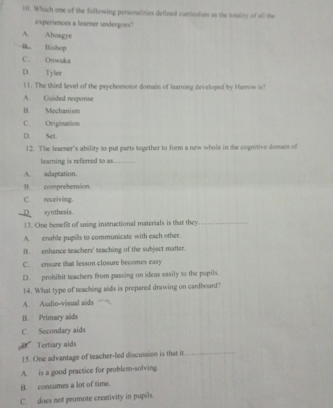 Which one of the following personalities defined curriculum as the totality of all the
experiences a learner undergoes?
A. Aboagye
B. Bishop
C. Onwuka
D. Tyler
11. The third level of the psychomotor domain of learning developed by Harrow is?
A. Guided response
B. Mechanism
C. Origination
D. Set.
12. The learner’s ability to put parts together to form a new whole in the cognitive domain of
learning is referred to as…….._
A. adaptation.
B. comprehension.
C. receiving.
D. synthesis.
13. One benefit of using instructional materials is that they_
A. enable pupils to communicate with each other.
B. enhance teachers' teaching of the subject matter.
C. ensure that lesson closure becomes easy
D. prohibit teachers from passing on ideas easily to the pupils.
14. What type of teaching aids is prepared drawing on cardboard?
A. Audio-visual aids
B. Primary aids
C. Secondary aids
D. Tertiary aids
15. One advantage of teacher-led discussion is that it_
A. is a good practice for problem-solving.
B. consumes a lot of time.
C. does not promote creativity in pupils.