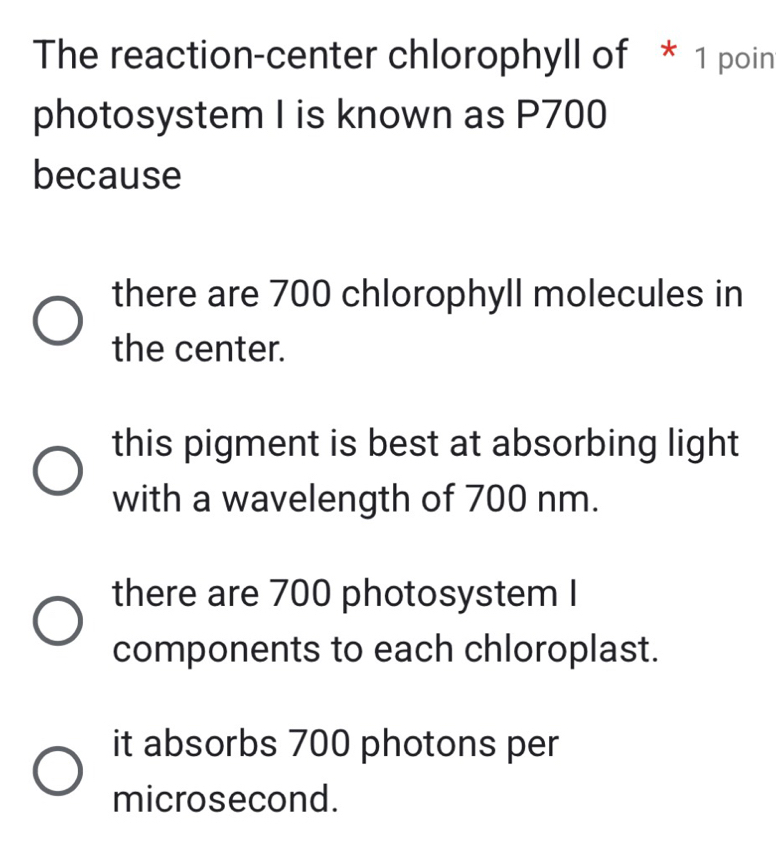 The reaction-center chlorophyll of * 1 poin
photosystem I is known as P700
because
there are 700 chlorophyll molecules in
the center.
this pigment is best at absorbing light
with a wavelength of 700 nm.
there are 700 photosystem I
components to each chloroplast.
it absorbs 700 photons per
microsecond.