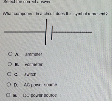 Select the correct answer.
What component in a circuit does this symbol represent?
A. ammeter
B. voltmeter
C. switch
D. AC power source
E. DC power source