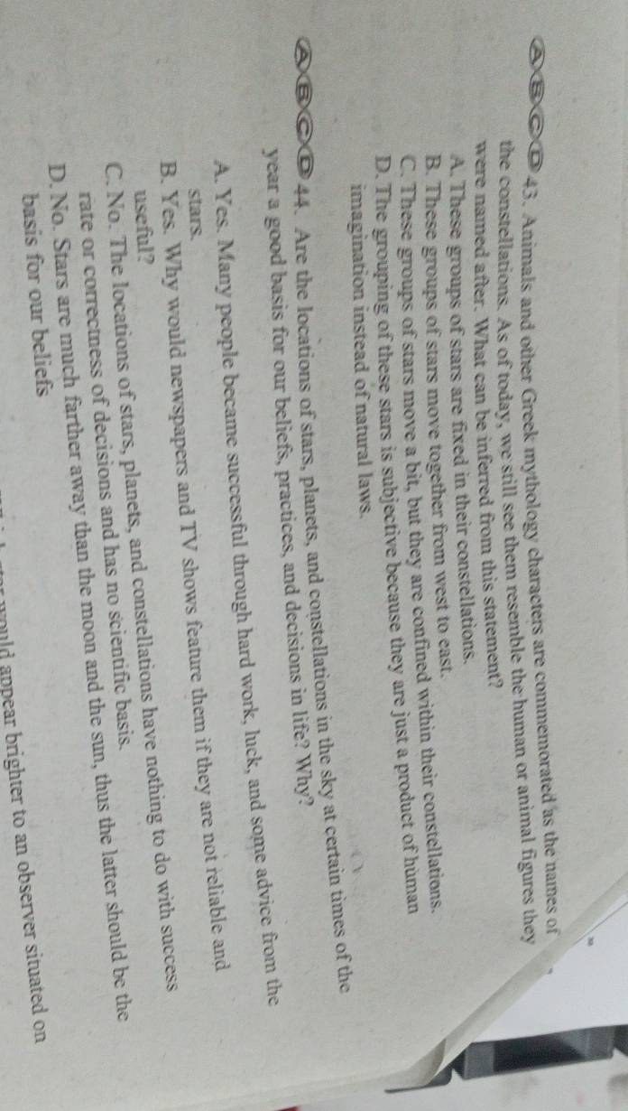 A B C D 43. Animals and other Greek mythology characters are commemorated as the names of
the constellations. As of today, we still see them resemble the human or animal figures they
were named after. What can be inferred from this statement?
A. These groups of stars are fixed in their constellations.
B. These groups of stars move together from west to east.
C. These groups of stars move a bit, but they are confined within their constellations.
D. The grouping of these stars is subjective because they are just a product of human
imagination instead of natural laws.
a D 44. Are the locations of stars, planets, and constellations in the sky at certain times of the
year a good basis for our beliefs, practices, and decisions in life? Why?
A. Yes. Many people became successful through hard work, luck, and some advice from the
stars.
B. Yes. Why would newspapers and TV shows feature them if they are not reliable and
useful?
C. No. The locations of stars, planets, and constellations have nothing to do with success
rate or correctness of decisions and has no scientific basis.
D. No. Stars are much farther away than the moon and the sun, thus the latter should be the
basis for our beliefs
would appear brighter to an observer situated on