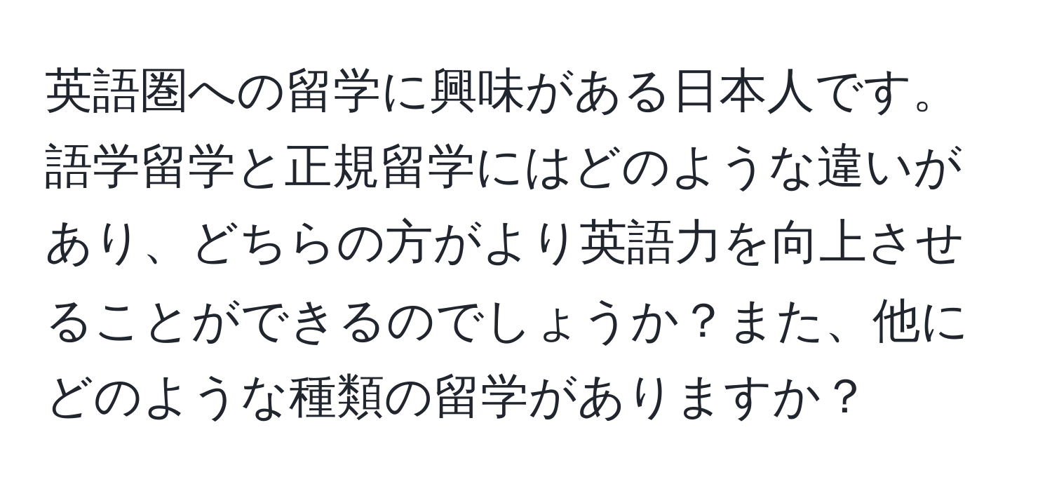 英語圏への留学に興味がある日本人です。語学留学と正規留学にはどのような違いがあり、どちらの方がより英語力を向上させることができるのでしょうか？また、他にどのような種類の留学がありますか？