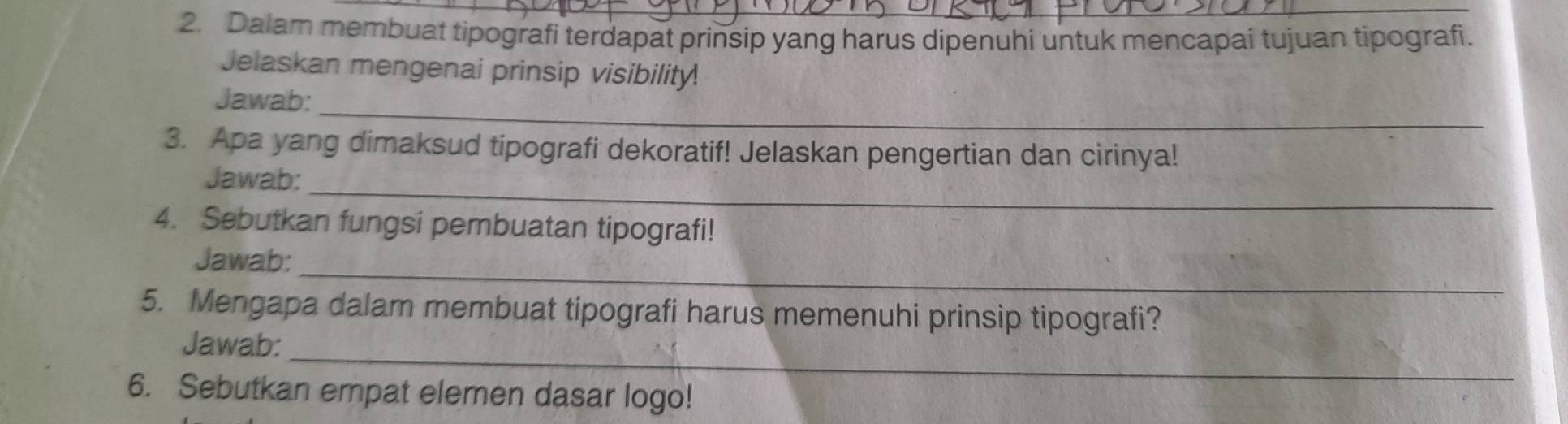 Dalam membuat tipografi terdapat prinsip yang harus dipenuhi untuk mencapai tujuan tipografi. 
Jelaskan mengenai prinsip visibility. 
_ 
Jawab: 
3. Apa yang dimaksud tipografi dekoratif! Jelaskan pengertian dan cirinya! 
_ 
Jawab: 
4. Sebutkan fungsi pembuatan tipografi! 
_ 
Jawab: 
5. Mengapa dalam membuat tipografi harus memenuhi prinsip tipografi? 
_ 
Jawab: 
6. Sebutkan empat elemen dasar logo!