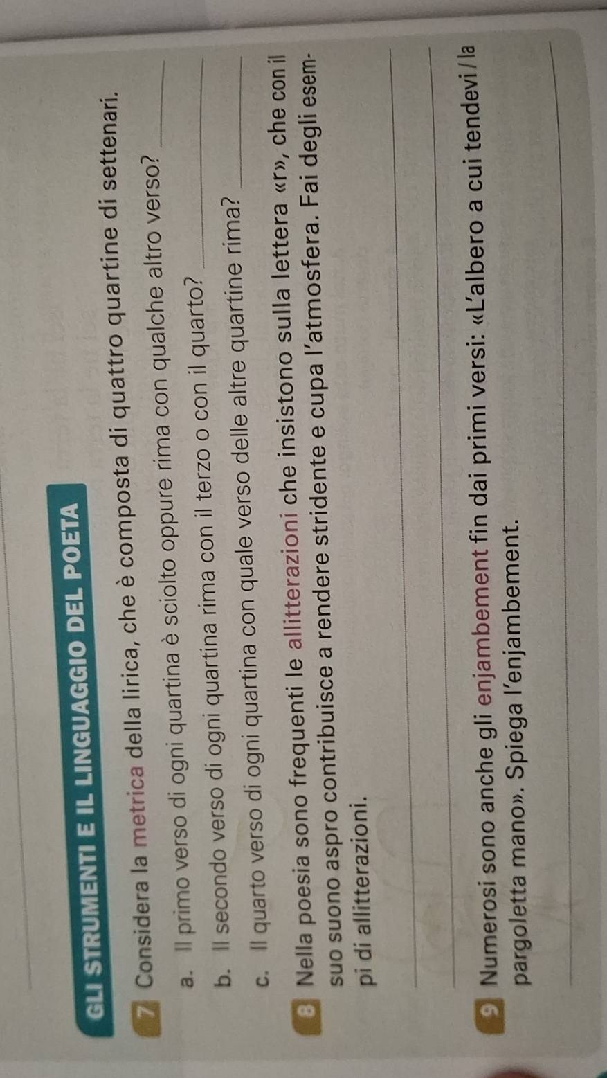 GLI STRUMENTI E IL LINGUAGGIO DEL POETA 
7 Considera la metrica della lirica, che è composta di quattro quartine di settenari. 
a. Il primo verso di ogni quartina è sciolto oppure rima con qualche altro verso?_ 
b. ll secondo verso di ogni quartina rima con il terzo o con il quarto?_ 
c. Il quarto verso di ogni quartina con quale verso delle altre quartine rima?_ 
3 Nella poesia sono frequenti le allitterazioni che insistono sulla lettera «r», che con il 
suo suono aspro contribuisce a rendere stridente e cupa l’atmosfera. Fai degli esem- 
pi di allitterazioni. 
_ 
_ 
9 Numerosi sono anche gli enjambement fin dai primi versi: «Ľalbero a cui tendevi/la 
pargoletta mano». Spiega l’enjambement. 
_