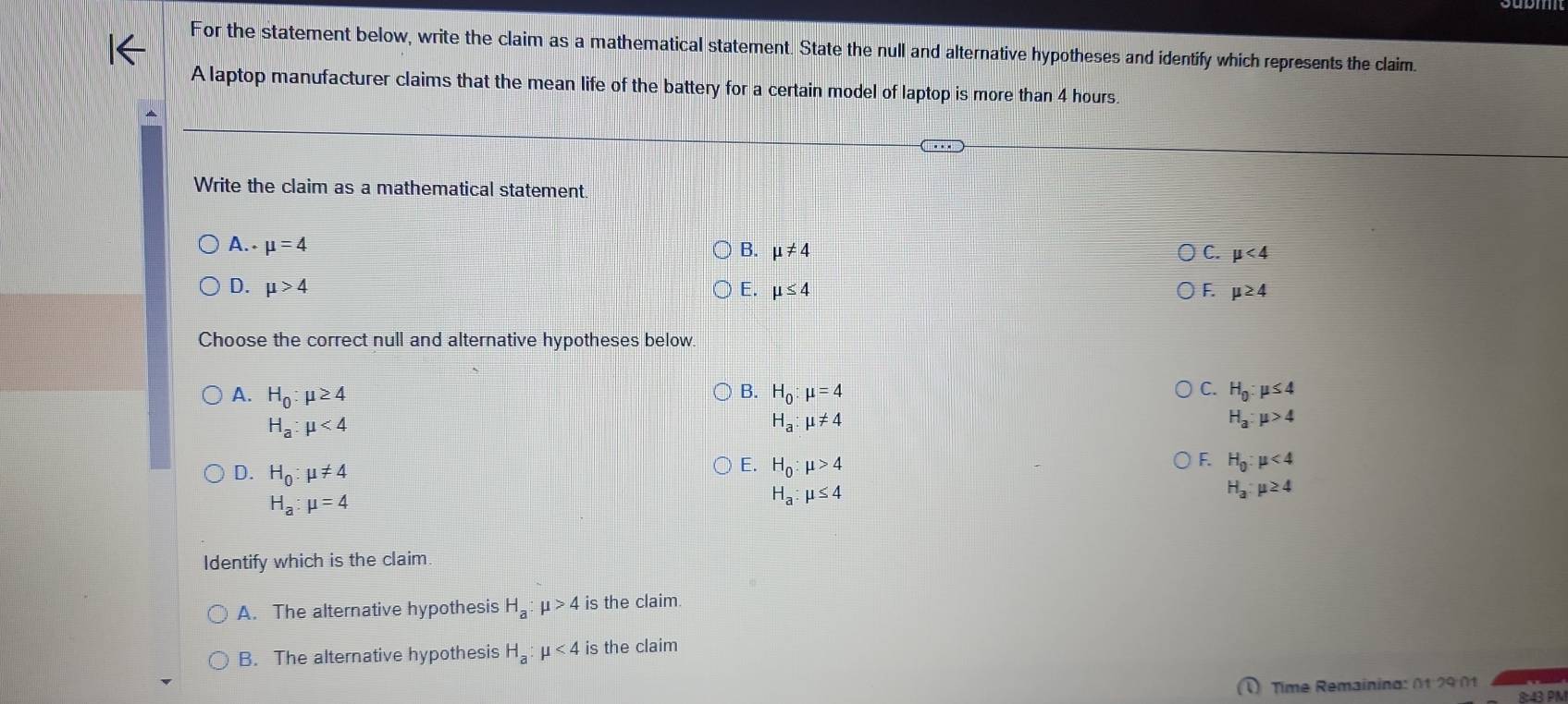 For the statement below, write the claim as a mathematical statement. State the null and alternative hypotheses and identify which represents the claim.
A laptop manufacturer claims that the mean life of the battery for a certain model of laptop is more than 4 hours.
Write the claim as a mathematical statement.
A. mu =4
B. mu != 4 C. mu <4</tex>
D. mu >4 E. mu ≤ 4 F. mu ≥ 4
Choose the correct null and alternative hypotheses below.
C.
A. H_0:mu ≥ 4 H_0:mu =4 H_0:mu ≤ 4
B.
H_a:mu <4</tex>
H_a:mu != 4
H_a:mu >4
D. H_0:mu != 4
F.
E. H_0:mu >4 H_0:mu <4</tex>
H_3:mu ≥ 4
H_a:mu =4
H_a:mu ≤ 4
Identify which is the claim.
A. The alternative hypothesis H_a:mu >4 is the claim.
B. The alternative hypothesis H_a:mu <4</tex> is the claim
Time Remainina: 01 29 01
8:43 PN