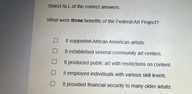 Select ALL of the correct answers.
What were three benefits of the Federal Art Project?
It supported African American artists.
It established several community art centers.
It produced public art with restrictions on content.
It employed individuals with various skill levels.
It provided financial security to many older adults.