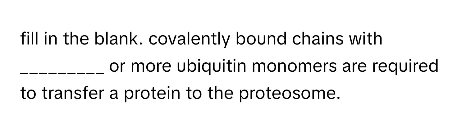 fill in the blank. covalently bound chains with _________ or more ubiquitin monomers are required to transfer a protein to the proteosome.