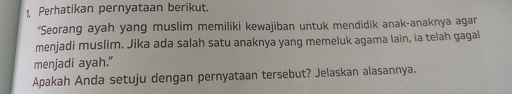 1, Perhatikan pernyataan berikut. 
“Seorang ayah yang muslim memiliki kewajiban untuk mendidik anak-anaknya agar 
menjadi muslim. Jika ada salah satu anaknya yang memeluk agama lain, ia telah gagal 
menjadi ayah." 
Apakah Anda setuju dengan pernyataan tersebut? Jelaskan alasannya.