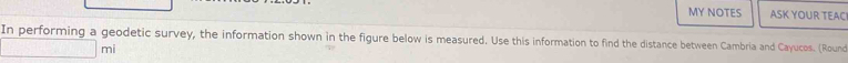 MY NOTES ASK YOUR TEACI 
In performing a geodetic survey, the information shown in the figure below is measured. Use this information to find the distance between Cambria and Cayucos. (Round 
mi