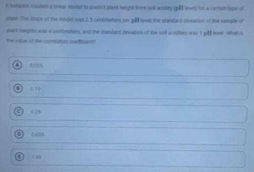 A botanist created a linear model to predict plant height from soil acidity (pH level) for a certain type of
plant. The slope of the model was 2.5 centimeters per pH level, the standard deviation of the sample of
plant heights was 4 contimeters, and the standard deviation of the soll acidities was 1 pH level. What is
the vailue of the correlation coefficient?
0.015
0.10
0.25
D 0.625
E) 1 60