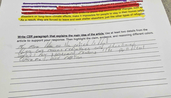 The article states, "Environmental refugees are people who muntica 
e of environmental disruption. Natural disasters like earthquakes, hurricanes. 
ed foods often force people to foes This evidence shows that environmental changes, such as 
_ 
disasters or long-term climate effects, make it impossible for people to stay in their homes safely. 
As a result, they are forced to leave and seek shelter elsewhere, just like other types of refugees 
_ 
_ 
Write CER paragraph that explains the main idea of the article. Use at least two details from the 
_ 
article to support your response. Then highlight the claim, evidence, and reasoning different colors 
_ 
_ 
_ 
_ 
_ 
_ 
_ 
_