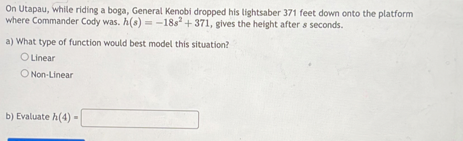 On Utapau, while riding a boga, General Kenobi dropped his lightsaber 371 feet down onto the platform
where Commander Cody was. h(s)=-18s^2+371 , gives the height after s seconds.
a) What type of function would best model this situation?
Linear
Non-Linear
b) Evaluate h(4)=□