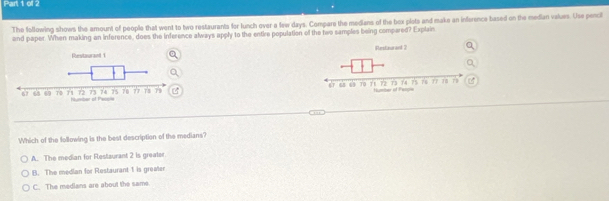 The following shows the amount of people that went to two restaurants for lunch over a few days. Compare the medians of the box plets and make an inference based on the median values. Use pencil
and paper. When making an inference, does the inference always apply to the entire population of the two samples being compared? Explain

Which of the lollowing is the best description of the medians?
A. The median for Restaurant 2 is greater
B. The median for Restaurant 1 is greater
C. The medians are about the same