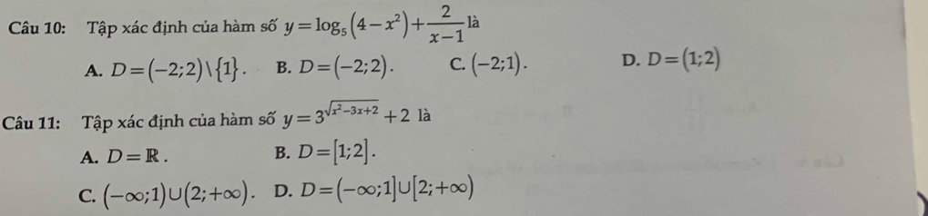 Tập xác định của hàm số y=log _5(4-x^2)+ 2/x-1 la
A. D=(-2;2) 1. B. D=(-2;2). C. (-2;1). D. D=(1;2)
Câu 11: Tập xác định của hàm số y=3^(sqrt(x^2)-3x+2)+2 là
A. D=R. B. D=[1;2].
C. (-∈fty ;1)∪ (2;+∈fty ). D. D=(-∈fty ;1]∪ [2;+∈fty )