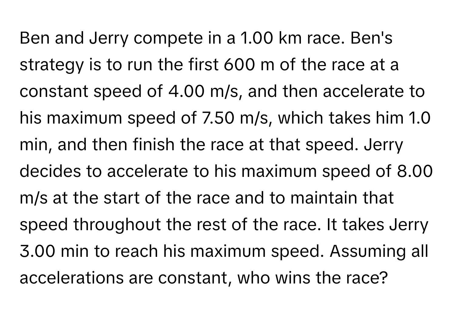 Ben and Jerry compete in a 1.00 km race. Ben's strategy is to run the first 600 m of the race at a constant speed of 4.00 m/s, and then accelerate to his maximum speed of 7.50 m/s, which takes him 1.0 min, and then finish the race at that speed. Jerry decides to accelerate to his maximum speed of 8.00 m/s at the start of the race and to maintain that speed throughout the rest of the race. It takes Jerry 3.00 min to reach his maximum speed. Assuming all accelerations are constant, who wins the race?