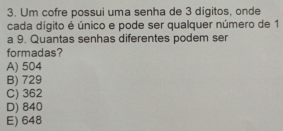 Um cofre possui uma senha de 3 dígitos, onde
cada dígito é único e pode ser qualquer número de 1
a 9. Quantas senhas diferentes podem ser
formadas?
A) 504
B) 729
C) 362
D) 840
E) 648