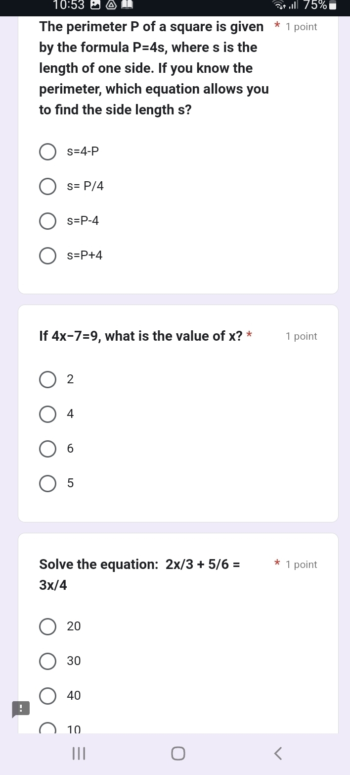 10:53 an
The perimeter P of a square is given * 1 point
by the formula P=4s , where s is the
length of one side. If you know the
perimeter, which equation allows you
to find the side length s?
s=4-P
s=P/4
s=P-4
s=P+4
If 4x-7=9 , what is the value of x? * 1 point
2
4
6
5
Solve the equation: 2x/3+5/6= 1 point
3x/4
20
30
40
:
10