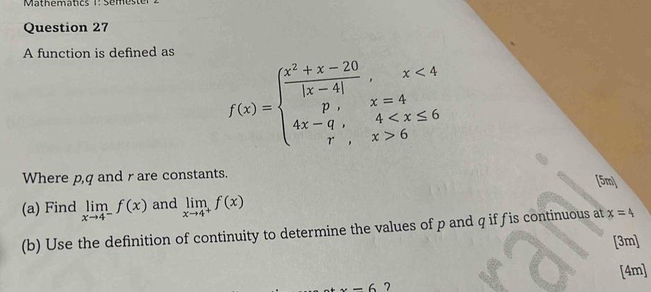 Mathematics 1: Semeste 
Question 27 
A function is defined as
f(x)=beginarrayl  (x^2+x-20)/|x-4| ,x<4 p,x=4 4x-q,4 6endarray.
Where p, q and r are constants. 
[5m] 
(a) Find limlimits _xto 4^-f(x) and limlimits _xto 4^+f(x)
(b) Use the definition of continuity to determine the values of p and q if fis continuous at x=4
[3m] 
[4m]
-6 7