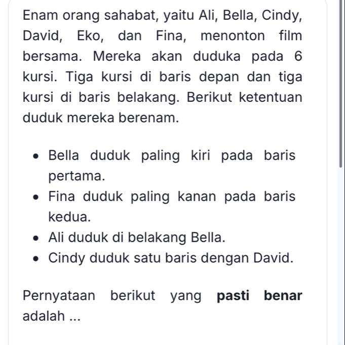 Enam orang sahabat, yaitu Ali, Bella, Cindy, 
David, Eko, dan Fina, menonton film 
bersama. Mereka akan duduka pada 6
kursi. Tiga kursi di baris depan dan tiga 
kursi di baris belakang. Berikut ketentuan 
duduk mereka berenam. 
Bella duduk paling kiri pada baris 
pertama. 
Fina duduk paling kanan pada baris 
kedua. 
Ali duduk di belakang Bella. 
Cindy duduk satu baris dengan David. 
Pernyataan berikut yang pasti benar 
adalah ...