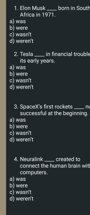 Elon Musk _born in South
Africa in 1971.
a) was
b) were
c) wasn’t
d) weren’t
2. Tesla _in financial trouble
its early years.
a) was
b) were
c) wasn’t
d) weren’t
3. SpaceX’s first rockets _n
successful at the beginning.
a) was
b) were
c) wasn't
d) weren’t
4. Neuralink _created to
connect the human brain witl
computers.
a) was
b) were
c) wasn’t
d) weren’t