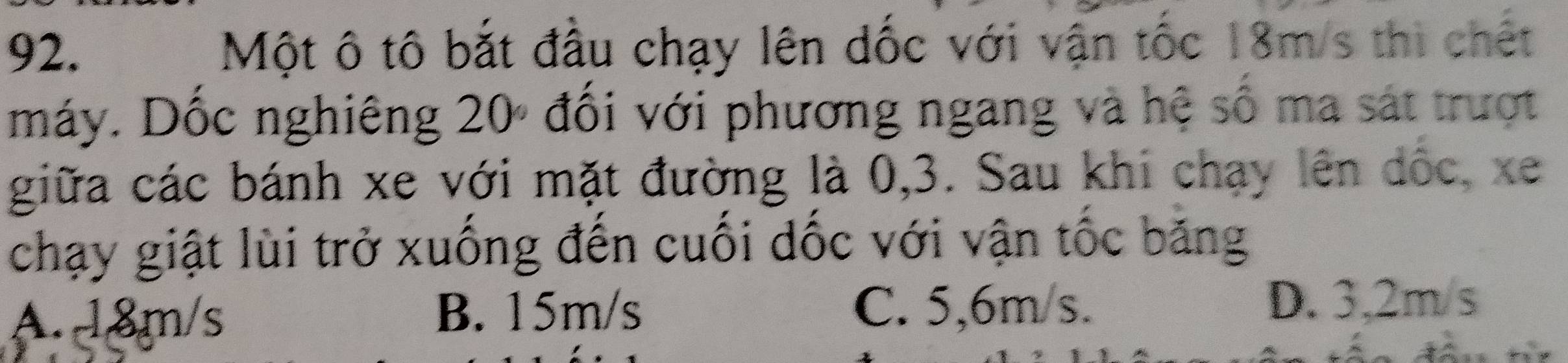 Một ô tô bắt đầu chạy lên dốc với vận tốc 18m/s thi chết
máy. Dốc nghiêng 20º đổi với phương ngang và hệ số ma sát trượt
giữa các bánh xe với mặt đường là 0, 3. Sau khi chạy lên dốc, xe
chạy giật lùi trở xuống đến cuối dốc với vận tốc băng
A. 18m/s B. 15m/s C. 5,6m/s.
D. 3,2m/s