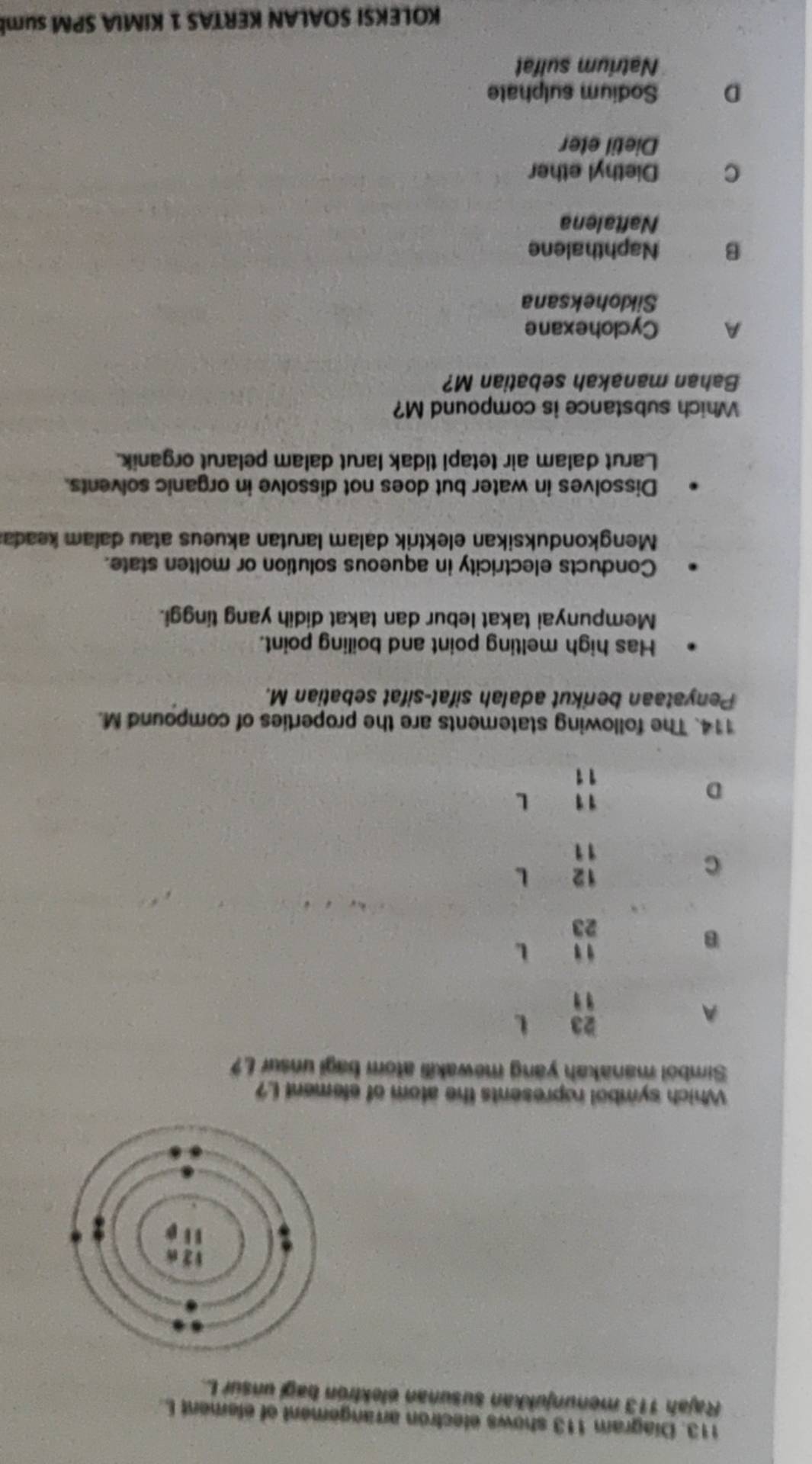 Diagram 113 shows electron arrangement of element L
Rajah 113 menunjukkan susunan elektrón bagi unsur L.
Which symbol ropresents the atom of element I?
Simbol manakah yang mewakili atom bagi unsur L?
A
23 L
"
B
" L
23
C
12 L
11
D
11 L
11
114. The following statements are the properties of compound M.
Penyataan berikut adalah sifat-sifat sebatian M.
Has high melting point and boiling point.
Mempunyai takat lebur dan takat didih yang tinggi.
Conducts electricity in aqueous solution or molten state.
Mengkonduksikan elektrik dalam larutan akueus atau dalam keada:
Dissolves in water but does not dissolve in organic solvents.
Larut dalam air tetapi tidak larut dalam pelarut organik.
Which substance is compound M?
Bahan manakah sebatian M?
A Cyclohexane
Sikloheksana
B Naphthalene
Naftalena
C Diethyl ether
Dietil eter
D Sodium sulphate
Natrium sulfat
KOLEKSI SOALAN KERTAS 1 KIMIA SPM sum