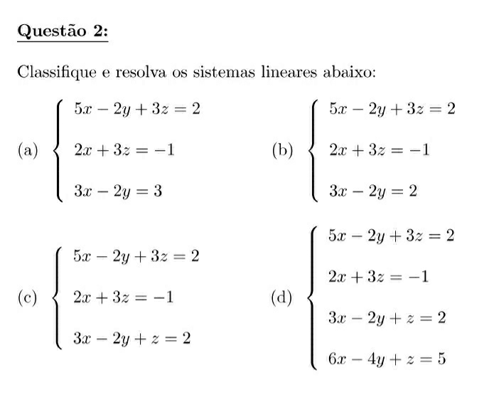 Classifique e resolva os sistemas lineares abaixo: 
(a) beginarrayl 5x-2y+3z=2 2x+3z=-1 3x-2y=3endarray. (b) beginarrayl 5x-2y+3z=2 2x+3z=-1 3x-2y=2endarray.
(c) beginarrayl 5x-2y+3z=2 2x+3z=-1 3x-2y+z=2endarray. (d) beginarrayl 5x-2y+3z=2 2x+3z=-1 3x-2y+z=2 6x-4y+z=5endarray.