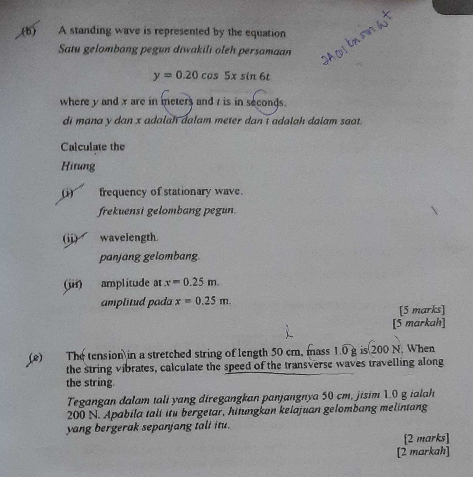 A standing wave is represented by the equation 
Satu gelombang pegun diwakili oleh persamaan
y=0.20cos 5xsin 6t
where y and x are in meters and r is in seconds. 
di mana y dan x adalah dalam meter dan I adalah dalam saat. 
Calculate the 
Hitung 
(i) frequency of stationary wave. 
frekuensi gelombang pegun. 
(jj) wavelength. 
panjang gelombang. 
(iii) amplitude at x=0.25m. 
amplitud pada x=0.25m. 
[5 marks] 
[5 markah] 
(e) The tension in a stretched string of length 50 cm, mass 1.0 g is 200 N. When 
the string vibrates, calculate the speed of the transverse waves travelling along 
the string. 
Tegangan dalam tali yang diregangkan panjangnya 50 cm, jisim 1.0 g ialah
200 N. Apabila tali itu bergetar, hitungkan kelajuan gelombang melintang 
yang bergerak sepanjang tali itu. 
[2 marks] 
[2 markah]