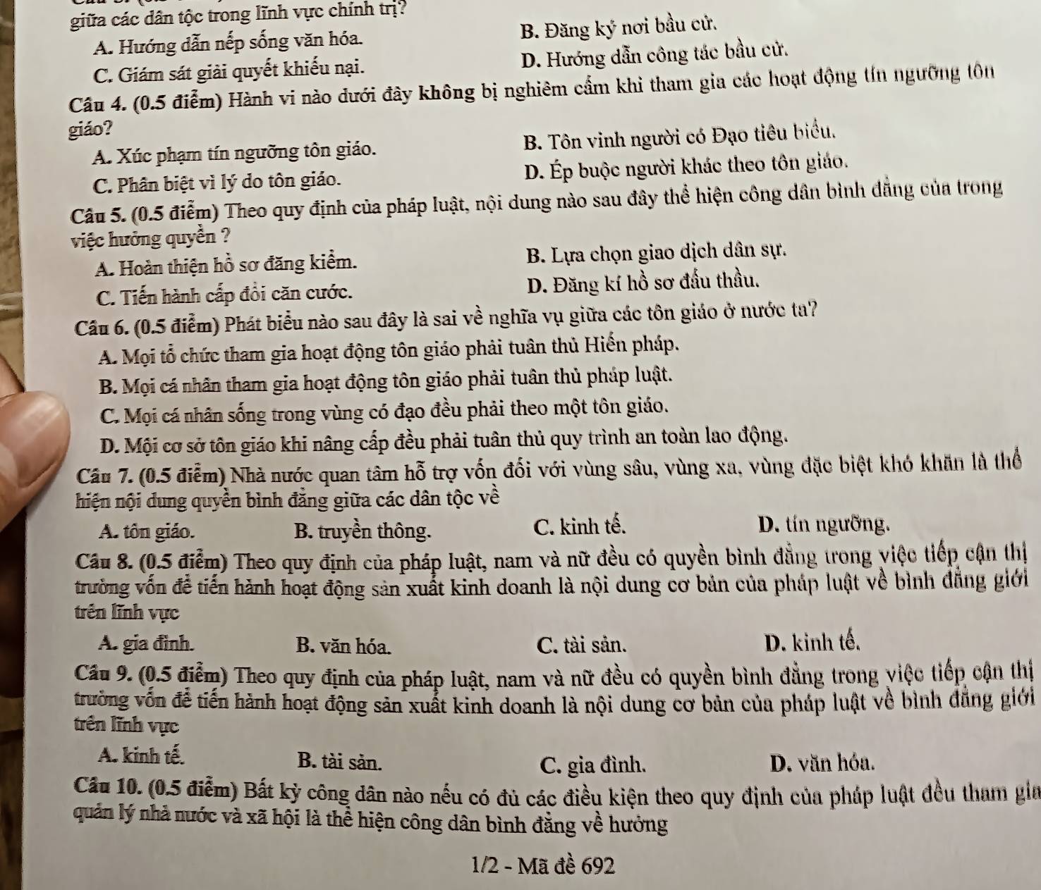 giữa các dân tộc trong lĩnh vực chính trị
A. Hướng dẫn nếp sống văn hóa. B. Đăng ky nơi bầu cử.
C. Giám sát giải quyết khiếu nại. D. Hướng dẫn công tác bầu cử.
Câu 4. (0.5 điễm) Hành vi nào dưới đây không bị nghiêm cẩm khi tham gia các hoạt động tín ngưỡng tôn
giáo?
A. Xúc phạm tín ngưỡng tôn giáo. B. Tôn vinh người có Đạo tiêu biểu.
C. Phân biệt vì lý do tôn giáo. D. Ép buộc người khác theo tôn giáo.
Câu 5. (0.5 điễm) Theo quy định của pháp luật, nội dung nào sau đây thể hiện công dân bình dẳng của trong
việc hưởng quyền ?
A. Hoàn thiện hồ sơ đăng kiểm. B. Lựa chọn giao dịch dân sự.
C. Tiến hành cấp đồi căn cước. D. Đăng kí hồ sơ đấu thầu.
Cầu 6. (0.5 điểm) Phát biểu nào sau đây là sai về nghĩa vụ giữa các tôn giáo ở nước ta?
A. Mọi tổ chức tham gia hoạt động tôn giáo phải tuân thủ Hiến pháp.
B. Mọi cá nhân tham gia hoạt động tôn giáo phải tuân thủ pháp luật.
C. Mọi cá nhân sống trong vùng có đạo đều phải theo một tôn giáo.
D. Mội cơ sở tôn giáo khi nâng cấp đều phải tuân thủ quy trình an toàn lao động.
Câu 7. (0.5 điễm) Nhà nước quan tâm hỗ trợ vốn đối với vùng sâu, vùng xa, vùng đặc biệt khó khăn là thổ
hiện nội dung quyền bình đẳng giữa các dân tộc về
A. tôn giáo. B. truyền thông. C. kinh tế. D. tín ngưỡng.
Câu 8. (0.5 điễm) Theo quy định của pháp luật, nam và nữ đều có quyền bình đẳng trong việc tiếp cận thị
trường vốn đễ tiến hành hoạt động sản xuất kinh doanh là nội dung cơ bản của pháp luật về bình đẳng giới
trên lĩnh vực
A. gia đình. B. văn hóa. C. tài sản. D. kinh tế.
Cầu 9. (0.5 điễm) Theo quy định của pháp luật, nam và nữ đều có quyền bình đẳng trong việc tiếp cận thị
trường vốn để tiến hành hoạt động sản xuất kinh doanh là nội dung cơ bản của pháp luật về bình đẳng giới
trên lĩnh vực
A. kinh tế. B. tài sản. D. văn hóa.
C. gia đình.
Cầu 10. (0.5 điễm) Bất kỳ công dân nào nếu có đủ các điều kiện theo quy định của phúp luật đều tham gia
quản lý nhà nước và xã hội là thể hiện công dân bình đằng về hưởng
1/2 - Mã đề 692