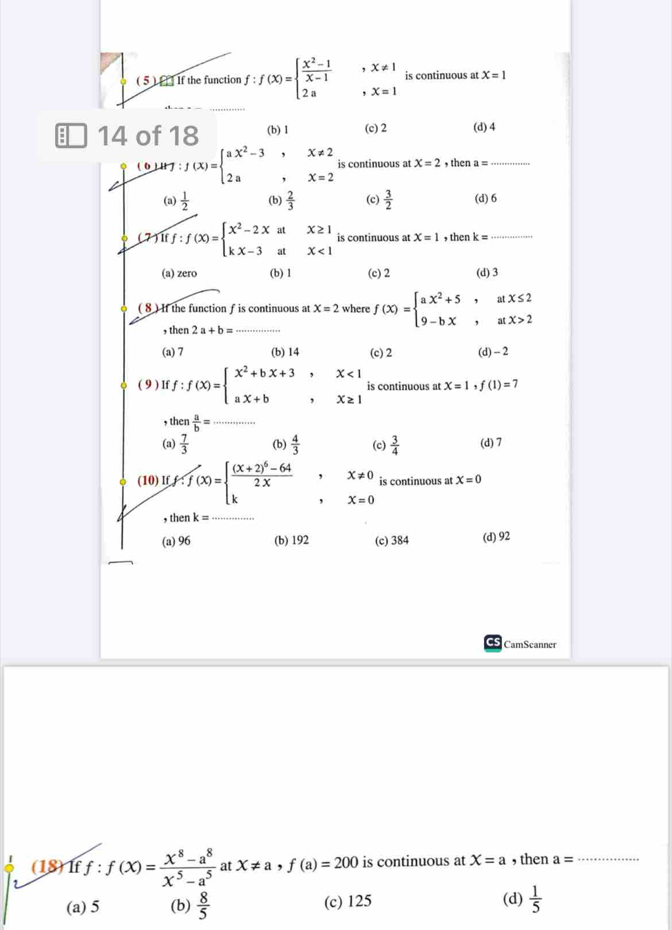 ( 5 ) [   If the function f : ∵ f(x)=beginarrayl  (x^2-1)/x-1  2aendarray. beginarrayr x!= 1 x=1endarray is continuous at X=1
14 of 18 (b) 1 (c) 2 (d) 4
(b ) H J f(x)=beginarrayl ax^2-3,x!= 2 2a,x=2endarray. is continuous at X=2 , then a= _
(a)  1/2  (b)  2/3  (c)  3/2  (d)6
fiff:f(x)=beginarrayl x^2-2xatx≥ 1 kx-3atx<1endarray. is continuous at X=1 , then k= _
(a) zero (b) 1 (c) 2 (d) 3
( 8) If the function f is continuous at X=2 where f(x)=beginarrayl ax^2+5,atx≤ 2 9-bx,atx>2endarray.
, then 2a+b= _
(a) 7 (b) 14 (c) 2 (d) - 2
( 9 ) If f:f(x)=beginarrayl x^2+bx+3,x<1 ax+b,x≥ 1endarray. is continuous at X=1,f(1)=7
, then  a/b = _
(a)  7/3  (b)  4/3  (c)  3/4  (d) 7
(10) If f:f(x)=beginarrayl frac (x+2)^6-642x kendarray. , X!= 0 is continuous at X=0
, X=0
, then k= _
(a) 96 (b) 192 (c) 384 (d) 92
CamSeanner
(18)If f:f(x)= (x^8-a^8)/x^5-a^5  at X!= a,f(a)=200 is continuous at X=a , then a= _
(a) 5 (b)  8/5  (c) 125
(d)  1/5 