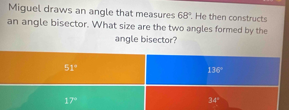 Miguel draws an angle that measures 68°. He then constructs
an angle bisector. What size are the two angles formed by the
angle bisector?
51°
136°
17°
34°