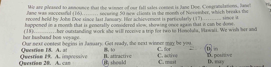 We are pleased to announce that the winner of our fall sales contest is Jane Doe. Congratulations, Jane! ela
Jane was successful (16) …… securing 50 new clients in the month of November, which breaks the
record held by John Doe since last January. Her achievement is particularly (17)…….. since it
happened in a month that is generally considered slow, showing once again that it can be done.
(18) _……her outstanding work she will receive a trip for two to Honolulu, Hawaii. We wish her and
her husband bon voyage.
Our next contest begins in January. Get ready, the next winner may be you.
Question 18. A. at B. to C. for D in
Question 19. A. impressive B. attractive C. active D. positive
Question 20. A. can B should C. must D. may