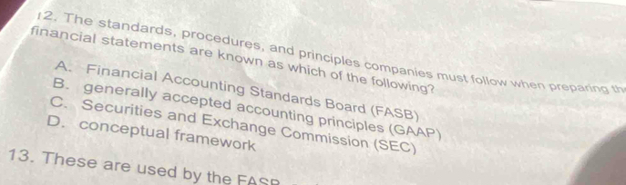 The standards, procedures, and principles companies must follow when preparing th
financial statements are known as which of the following?
A. Financial Accounting Standards Board (FASB)
B. generally accepted accounting principles (GAAP)
C. Securities and Exchange Commission (SEC)
D. conceptual framework
13. These are used by the FASP