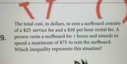 The total cost, in dollars, to rent a surfboard consists 
of a $25 service fee and a $10 per hour rental fee. A 
9. person rents a surfboard for t hours and intends to 
spend a maximum of $75 to rent the surfboard. 
Which inequality represents this situation?