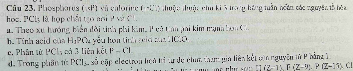 Phosphorus (15P) và chlorine (17Cl) 0 thuộc thuộc chu kì 3 trong bảng tuần hoàn các nguyên tố hóa
học. PCl_3 là hợp chất tạo bởi P và Cl.
a. Theo xu hướng biến đồi tính phi kim, P có tính phi kim mạnh hơn Cl.
b. Tính acid của H_3PO_4 yếu hơn tính acid của HClO4.
c. Phân tử PCl_3 có 3 liên kết P-Cl.
d. Trong phân tử PCl_3. số cặp electron hoá trị tự do chưa tham gia liên kết của nguyên tử P bằng 1.
ượng ứng như saw H(Z=1), F(Z=9), P(Z=15) , Cl