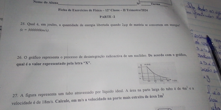 Nome do Aluno 
_ N° Turma 
_ 
Ficha de Exercícios de Física -12° Classe - II Trimestre/2024 
PARTE -2 
25. Qual é, em joules, a quantidade de energia libertada quando 2μg de matéria se convertem em energia?
(c=300000km/s). 
26. O gráfico representa o processo de desintegração radioactiva de um nuclídeo. De acordo com o gráfico, 
qual é o valor representado pela letra “ X ”. 
27. A figura representa um tubo atravessado por líquido ideal. A área na parte larga do tubo é de 4m^2 e a 
velocidade é de 18m/s. Calcule, em m/s a velocidade na parte mais estreita de área 2m^2